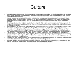Culture Capoeira is a Brazilian martial art practised widely, but whose origins lie with the African sections of the populace. Black slaves learnt the art as a means of self-defence and self-discipline to help tolerate the tough lives they led under the plantation owners.  Soccer is a sport which, although invented in Britain, has found popularity worldwide and in particular in Brazil. Arguably, some of the best teams and players the sport has ever seen have come from Brazil. Heroes such as Pele have inspired generations of poor yet passionate Brazilians to take up the sport and dream of achieving success.  Brazil is predominantly a Catholic country, but the diversity of its people often manifests itself in a unique mix of religious practises, such as Candomble for example. This is a fusion of African and Catholic religious doctrine and is only found in Brazil.  Brazil is famous for its carnivals and celebrations, again representing the fusion of African, Portuguese and native Indian cultures. Lemanja is a celebration observed by followers of the Candomble religion. Thousands of worshippers line the beach at Copacabana in Rio de Janeiro to give thanks to the goddess of the seas. They wear white and offer flowers and gifts by placing them in the sea. Salvador is the location for Boa Morte, a three day religious celebration combining music, dance and religion. The name literally translates as “Beautiful Death”.  The Samba is a distinctively Brazilian style of music and has its historical roots in the traditions of the Bantu people who came to Brazil from Angola in Africa. Samba music is characterised by a strong beat accompanied by a guitar and has influenced other forms of Brazilian music such as Bossa Nova. It remains a very popular form of traditional music for many Brazilians. Some of the most common foods in the southern region of Brazil are the churrasco, the barreado, and some other dishes based on meat. This region has a strong influence from the gauchos .  Brazilian desserts are: quindim, bejinho, cocada, pudim de pao, rice pudding, brigadeiro, bolo de maracuja, and pao de mel, among many others. Tropical fruits are also often eaten as desserts  