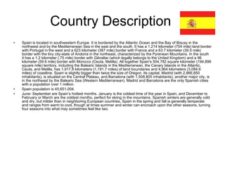 Country Description  Spain is located in southwestern Europe. It is bordered by the Atlantic Ocean and the Bay of Biscay in the northwest and by the Mediterranean Sea in the east and the south. It has a 1,214 kilometer (754 mile) land border with Portugal in the west and a 623 kilometer (387 mile) border with France and a 63.7 kilometer (39.5 mile) border with the tiny city-state of Andorra in the northeast, characterized by the Pyrenean Mountains. In the south it has a 1.2 kilometer (.75 mile) border with Gibraltar (which legally belongs to the United Kingdom) and a 96 kilometer (59.6 mile) border with Morocco (Ceuta, Melilla). All together Spain's 504,782 square kilometer (194,896 square mile) territory, including the Balearic Islands in the Mediterranean, the Canary Islands in the Atlantic, Ceuta, and Melilla, has 1,917.8 kilometers (1,191.7 miles) of land boundaries and 4,964 kilometers (3,084.6 miles) of coastline. Spain is slightly bigger than twice the size of Oregon. Its capital, Madrid (with 2,866,850 inhabitants), is situated on the Central Plateau, and Barcelona (with 1,508,805 inhabitants), another major city, is in the northeast by the Balearic Sea (Western Mediterranean). Madrid and Barcelona are the only Spanish cities with a population over 1 million. Spain population is 45,651,004.  June- September are Spain’s hottest months. January is the coldest time of the year in Spain, and December to February or March are the coldest months, perfect for skiing   in the mountains. Spanish winters are generally cold and dry, but milder than in neighboring European countries .  Spain in the spring and fall is generally temperate and ranges from warm to cool, though at times summer and winter can encroach upon the other seasons, turning four seasons into what may sometimes feel like two. 