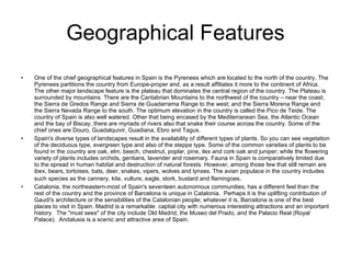 Geographical Features One of the chief geographical features in Spain is the Pyrenees which are located to the north of the country. The Pyrenees partitions the country from Europe-proper and, as a result affiliates it more to the continent of Africa. The other major landscape feature is the plateau that dominates the central region of the country. The Plateau is surrounded by mountains. There are the Cantabrian Mountains to the northwest of the country – near the coast; the Sierra de Gredos Range and Sierra de Guadarrama Range to the west; and the Sierra Morena Range and the Sierra Nevada Range to the south. The optimum elevation in the country is called the Pico de Teide. The country of Spain is also well watered. Other that being encased by the Mediterranean Sea, the Atlantic Ocean and the bay of Biscay, there are myriads of rivers also that snake their course across the country. Some of the chief ones are Douro, Guadalquivir, Guadiana, Ebro and Tagus.  Spain's diverse types of landscapes result in the availability of different types of plants. So you can see vegetation of the deciduous type, evergreen type and also of the steppe type. Some of the common varieties of plants to be found in the country are oak, elm, beech, chestnut, poplar, pine, ilex and cork oak and juniper; while the flowering variety of plants includes orchids, gentians, lavender and rosemary. Fauna in Spain is comparatively limited due to the spread in human habitat and destruction of natural forests. However, among those few that still remain are ibex, bears, tortoises, bats, deer, snakes, vipers, wolves and lynxes. The avian populace in the country includes such species as the cannery, kite, vulture, eagle, stork, bustard and flamingoes .  Catalonia, the northeastern-most of Spain's seventeen autonomous communities, has a different feel than the rest of the country and the province of Barcelona is unique in Catalonia.  Perhaps it is the uplifting contribution of Gaudi's architecture or the sensibilities of the Catalonian people; whatever it is, Barcelona is one of the best places to visit in Spain. Madrid is a remarkable  captial city with numerous interesting attractions and an important history.  The "must sees" of the city include Old Madrid, the Museo del Prado, and the Palacio Real (Royal Palace).  Andalusia is a scenic and attractive area of Spain. 
