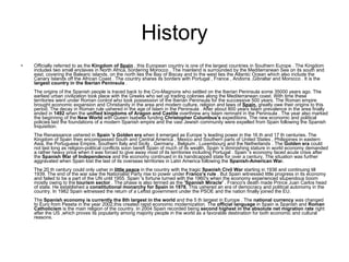 History Officially referred to as the  Kingdom of  Spain   , this European country is one of the largest countries in Southern Europe . The Kingdom includes two small enclaves in North Africa, bordering Morocco . The mainland is surrounded by the Mediterranean Sea on its south and east, covering the Balearic islands, on the north lies the Bay of Biscay and to the west lies the Atlantic Ocean which also include the Canary Islands off the African Coast . The country shares its borders with Portugal , France , Andorra ,Gibraltar and Morocco . It is the  largest country in the Iberian Peninsula  .  The origins of the Spanish people is traced back to the Cro-Magnons who settled on the Iberian Peninsula some 35000 years ago. The earliest urban civilization took place with the Greeks who set up trading colonies along the Mediterranean coast. With time these territories went under Roman control who took possession of the Iberian Peninsula for the successive 500 years. The Roman empire brought economic expansion and Christianity in the area and modern culture, religion and laws of  Spain.  greatly owe their origins to this period. The decay in Roman rule ushered in the age of Islam in the Peninsula . After about 800 years Islam prevalence in the area finally ended in  1492  when the  unified kingdoms of Aragon and Castile  overthrew any Islam remnant in the Peninsula . The year also marked the beginning of the  New World  with Queen Isabella funding  Christopher Columbus's  expeditions. The new economic and political policies laid the foundations of a modern Spanish empire and the vast Jewish community were expelled from Spain following the Spanish Inquisition.  The Renaissance ushered in  Spain 's Golden era  when it emerged as Europe 's leading power in the 16 th and 17 th centuries. The Kingdom of Spain then encompassed South and Central America , Mexico and Southern parts of United States , Philippines in eastern Asia, the Portuguese Empire, Southern Italy and Sicily , Germany , Belgium , Luxembourg and the Netherlands . The  Golden era  could not last long as religion-political conflicts soon bereft Spain of much of its wealth. Spain 's diminishing stature in world economy demanded a rather heavy price when it was forced to give away most of its territories including Portugal . Spain 's economy faced acute crisis after the  Spanish War of Independence  and the economy continued in its handicapped state for over a century. The situation was further aggravated when Spain lost the last of its overseas territories in Latin America following the  Spanish-American War.  The 20 th century could only usher in  little peace  in the country with the tragic  Spanish Civil War  starting in 1936 and continuing till 1939. The end of the war saw the Nationalist Party rise to power under  Franco's rule  . But Spain witnessed little progress in its economy and failed to be a part of the UN until 1955. Spain 's fortune turned with the 1960's when the economy experienced stupendous boom mostly owing to the  tourism sector  . The phase is also termed as the  'Spanish Miracle'  . Franco's death made Prince Juan Carlos head of state. He established a  constitutional monarchy for Spain in 1978.  This ushered an era of democracy and political autonomy in the country. In 1982 Spain witnessed the return of a Leftist government under the PSOE and the nation finally joined the EU.  The  Spanish economy is currently the 8th largest in the world  and the 5 th largest in Europe . The  national currency  was changed to Euro from Peseta in the year 2002,this created rapid economic modernization. The  official language  in Spain is Spanish and  Roman Catholicism  is the main religion of the country. In 2004 Spain recorded being  second highest in the absolute net migration rate  right after the US ,which proves its popularity among majority people in the world as a favorable destination for both economic and cultural reasons.  