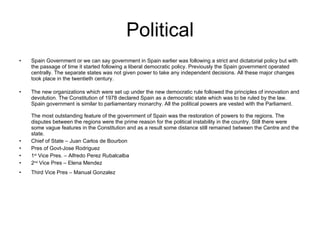 Political Spain Government or we can say government in Spain earlier was following a strict and dictatorial policy but with the passage of time it started following a liberal democratic policy. Previously the Spain government operated centrally. The separate states was not given power to take any independent decisions. All these major changes took place in the twentieth century. The new organizations which were set up under the new democratic rule followed the principles of innovation and devolution. The Constitution of 1978 declared Spain as a democratic state which was to be ruled by the law. Spain government is similar to parliamentary monarchy. All the political powers are vested with the Parliament.  The most outstanding feature of the government of Spain   was the restoration of powers to the regions. The disputes between the regions were the prime reason for the political instability in the country. Still there were some vague features in the Constitution and as a result some distance still remained between the Centre and the state.  Chief of State – Juan Carlos de Bourbon Pres of Govt-Jose Rodriguez 1 st  Vice Pres. – Alfredo Perez Rubalcalba 2 nd  Vice Pres – Elena Mendez Third Vice Pres – Manual Gonzalez 