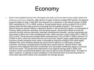 Economy Spain's mixed capitalist economy is the 12th largest in the world, and its per capita income roughly matches that of Germany and France .   However, after almost 15 years of above average GDP growth, the Spanish economy began to slow in late 2007 and entered into a recession in the second quarter of 2008. GDP contracted by 3.7% in 2009, ending a 16-year growth trend, and by another 0.4% in 2010, making Spain the last major economy to emerge from the global recession. The reversal in Spain's economic growth reflects a significant decline in the construction sector, an oversupply of housing, falling consumer spending, and slumping exports. Government efforts to boost the economy through stimulus spending, extended unemployment benefits, and loan guarantees did not prevent a sharp rise in the unemployment rate, which rose from a low of about 8% in 2007 to 20% in 2010. The government budget deficit worsened from 3.8% of GDP in 2008 to about 9.7% of GDP in 2010, more than three times the euro-zone limit. Spain's large budget deficit and poor economic growth prospects have made it vulnerable to financial contagion from other highly-indebted euro zone members despite the government's efforts to cut spending, privatize industries, and boost competitiveness through labor market reforms. Spanish banks' high exposure to the collapsed domestic construction and real estate market also poses a continued risk for the sector. The government intervened in one regional savings bank in 2009, and investors remain concerned that Madrid may need to bail out more troubled banks. The Bank of Spain, however, is seeking to boost confidence in the financial sector by pressuring banks to come clean about their losses and consolidate into stronger groups.  