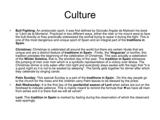 Culture Bull Fighting:  An aristocratic sport, it was first defined by Gonzalo Argote de Molinain his book or 'Libro de la Monteria'. Practiced in two different ways, either the rider or his mount were to face the bull directly or they practically sideswiped the animal trying to spear it during the fight. This is one of the most dangerous and unique sport of Spain and an integral part of the  traditions in Spain  . Christmas:  Christmas is celebrated all around the world but there are certain rituals that are unique and are a distinct feature of  traditions in Spain  . Firstly, the  'Hogueras'  or bonfire, this tradition predates the beginning of the celebration of Christmas. This was actually a celebration of the  Winter Solstice,  that is, the shortest day of the year. This  tradition in Spain  witnesses the jumping of men over men which is a symbolic representation of a victory over illness. The Christmas dinner is only eaten after mid night and everybody stays awake with the logic that "it is a good night so it is not to be wasted by sleeping". The family gets together for dinner after which they celebrate by singing carols.  Palm Sunday:  This special Sunday is a part of the  traditions in Spain  . On this day people go to the church for the mass and the children carry Palm leaves to be blessed by the priest.  Ash Wednesday:  It is the first day of the  penitential season of Lent  when ashes are put on the forehead to indicate patience. This is mainly meant to remind the formula that �we have all risen from ashes and it is there that we will all vanish"  Lent:  This  tradition in Spain  is marked by fasting during the observation of which the observant eats sparingly. 
