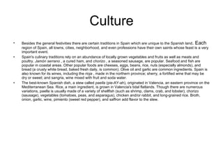 Culture Besides the general festivities there are certain traditions in Spain   which are unique to the Spanish land . Each  region of Spain, all towns, cities, neighborhood, and even professions have their own saints whose feast is a very important event. Spain's culinary traditions rely on an abundance of locally grown vegetables and fruits as well as meats and poultry.  Jamón serrano  , a cured ham, and  chorizo  , a seasoned sausage, are popular. Seafood and fish are popular in coastal areas. Other popular foods are cheeses, eggs, beans, rice, nuts (especially almonds), and bread (a crusty white bread, baked fresh daily, is common). Olive oil and garlic are common ingredients. Spain is also known for its wines, including the  rioja  , made in the northern province; sherry, a fortified wine that may be dry or sweet; and sangria, wine mixed with fruit and soda water.  The best-known Spanish dish, a stew called  paella  (pie-AY-ah), originated in Valencia, an eastern province on the Mediterranean Sea. Rice, a main ingredient, is grown in Valencia's tidal flatlands. Though there are numerous variations, paella is usually made of a variety of shellfish (such as shrimp, clams, crab, and lobster), chorizo (sausage), vegetables (tomatoes, peas, and asparagus), chicken and/or rabbit, and long-grained rice. Broth, onion, garlic, wine, pimiento (sweet red pepper), and saffron add flavor to the stew.  
