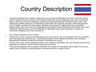 Country Description  Located in Southeast Asia, Thailand is adjoined to Laos and Burma (Myanmar) to the north, Cambodia and the Gulf of Thailand to the east, Burma and the Andaman Sea to the west, and Malaysia to the south. Its total area, which is about twice the size of Wyoming, measures 514,000 square kilometers (198,455 square miles). The length of its coastline measures 3,219 kilometers (2,000 miles). Its capital city, Bangkok, is the most populated city in Thailand. Located in the central region, Bangkok is the center of Thailand's economic and political activities. Major cities in the north are Chiang Mai and Chiang Rai, Nakhon Ratchasima, Khon Kaen, Udon Thani, Phitsanulok, Nakhon Sawan, and Ubon Ratchathani. Meanwhile, major cities in the south are Nakhon Si Thammarat, Songkhla, Surat Thani, and Hat Yai. The country’s population is at 61.2 million. Thailand has a warm, tropical climate affected by an annual monsoon, with a rainy season from June to October and a dry season the rest of the year. Temperatures average 75 to 92 degrees Fahrenheit, with the highest temperatures from March to May and the lowest in December and January. Tropical, rainy, warm, cloudy southwest monsoon from mid-May to September. Dry, cool northeast monsoon from November to mid-March, southern isthmus always hot and humid.  There are three seasons: the cool season (November to February), the hot season (April to May), and the rainy season (June to October), though downpours rarely last more than a couple of hours. 
