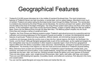 Geographical Features Thailand's 514,000 square kilometers lie in the middle of mainland Southeast Asia. The most conspicuous features of Thailand's terrain are high mountains, a central plain, and an upland plateau. Mountains cover much of northern Thailand and extend along the Burmese border down through the Malay Peninsula. The central plain is a lowland area drained by the Chao Phraya and its tributaries, the country's principal river system, which feeds into the delta at the head of the Bight of Bangkok. The Chao Phraya system drains about one-third of the nation's territory. In the northeastern part of the country the Khorat Plateau, a region of gently rolling low hills and shallow lakes, drains into the Mekong River through the Mae Nam Mun. The Mekong system empties into the South China Sea and includes a series of canals and dams.  Together, the Chao Phraya and Mekong systems sustain Thailand's agricultural economy by supporting wet-rice cultivation and providing waterways for the transport of goods and people. In contrast, the distinguishing natural features of peninsular Thailand are long coastlines, offshore islands, and diminishing mangrove swamps. Landforms and drainage divide the country more or less into four natural regions--the North, the Northeast, the Center, and the South. Although Bangkok geographically is part of the central plain, as the capital and largest city this metropolitan area may be considered in other respects a separate region. Each of the four geographical regions differs from the others in population, basic resources, natural features, and level of social and economic development. The diversity of the regions is in fact the most pronounced attribute of Thailand's physical setting.  Many distinctive forms of plant and animal life are found. Forestlands support hardwoods (notably teak), pine, bamboos, and betel and coconut palms; in the coastal lowlands, mangroves and rattan abound. Among the larger mammals are the bear, otter, and civet cat. Climbing animals include the gibbon and many species of monkeys. There are also sheep, goats, oxen, single-horned rhinoceroses, deer, tapirs, wild cattle, wild hogs, and snakes. There are over 600 breeding bird species. Crocodiles, lizards, and turtles are numerous. Fish abound in the rivers and coastal waters. You can visit the capital Bangkok and enjoy the foods and market like fish, etc. 