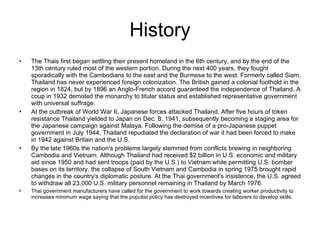 History The Thais first began settling their present homeland in the 6th century, and by the end of the 13th century ruled most of the western portion. During the next 400 years, they fought sporadically with the Cambodians to the east and the Burmese to the west. Formerly called Siam, Thailand has never experienced foreign colonization. The British gained a colonial foothold in the region in 1824, but by 1896 an Anglo-French accord guaranteed the independence of Thailand. A coup in 1932 demoted the monarchy to titular status and established representative government with universal suffrage.  At the outbreak of World War II, Japanese forces attacked Thailand. After five hours of token resistance Thailand yielded to Japan on Dec. 8, 1941, subsequently becoming a staging area for the Japanese campaign against Malaya. Following the demise of a pro-Japanese puppet government in July 1944, Thailand repudiated the declaration of war it had been forced to make in 1942 against Britain and the U.S.  By the late 1960s the nation's problems largely stemmed from conflicts brewing in neighboring Cambodia and Vietnam. Although Thailand had received $2 billion in U.S. economic and military aid since 1950 and had sent troops (paid by the U.S.) to Vietnam while permitting U.S. bomber bases on its territory, the collapse of South Vietnam and Cambodia in spring 1975 brought rapid changes in the country's diplomatic posture. At the Thai government's insistence, the U.S. agreed to withdraw all 23,000 U.S. military personnel remaining in Thailand by March 1976.  Thai government manufacturers have called for the government to work towards creating worker productivity to increases minimum wage saying that the populist policy has destroyed incentives for laborers to develop skills. 