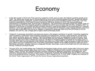 Economy In the first quarter of 2010, the Thai economy surged by 12.0% year-on-year, the highest quarterly growth since 1995. The uptick was mostly due to strong exports (up 32%) from continued global recovery; despite the March-May political protests in Bangkok, growth continued through the second and third quarter of the year. The Thai economy expanded by 9.3% (year-on-year) during the first three quarters of 2010, the second-strongest performance in Southeast Asia, second only to Singapore. The government estimated nearly 8% growth (year-on-year) for full-year 2010 and expects growth to continue into 2011, but at a lower rate (3%-5%). Growth in 2011 is expected to be driven by exports and also domestic demand. Political risk related to the anticipated 2011 general elections, continued appreciation of the baht, and the uncertainties of Thailand’s major trading partners’ economic recovery also could affect the economy. Inflation is expected to gradually climb from the 2010 level (3.3%) to between 3% and 5%, due in large part to higher world commodity prices. Thailand's increasingly diversified manufacturing sector is the largest contributor to growth. Industries registering rapid increases in production have included computers and electronics, furniture, wood products, canned food, toys, plastic products, gems, and jewelry. High-technology products such as integrated circuits and parts, hard disc drives, electrical appliances, vehicles, and vehicle parts are now leading Thailand's growth in exports. With stronger exports and a rise in inflationary pressure, the Bank of Thailand started to tighten its monetary policy in mid-July 2010 after having followed a low interest rate policy since April 2009. Large surpluses in both the current and capital accounts contributed to the Thai baht's appreciation relative to the dollar throughout 2009 and 2010. Machinery and parts, vehicles, electronic integrated circuits, chemicals, crude oil and fuels, and iron and steel are among Thailand's principal imports . Through 2010, the United States was Thailand's third-largest single-country export market after China and Japan, and the third-largest supplier after Japan and China. Thailand's traditional major markets have been the United States, Japan, Europe, and ASEAN member countries (Singapore, Malaysia, Indonesia, the Philippines, and Vietnam). Growing export markets include China, Hong Kong, Australia, the Middle East, South Africa, and India. Due to the global economic recovery, Thai exports in 2010 surged by 25.1% from 2009. Thailand is a member of the World Trade Organization (WTO) and the Cairns Group of agricultural exporters . 