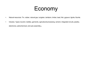Economy Natural resources: Tin, rubber, natural gas, tungsten, tantalum, timber, lead, fish, gypsum, lignite, fluorite. Industry:  Types --tourism, textiles, garments, agricultural processing, cement, integrated circuits, jewelry, electronics, petrochemical, and auto assembly . 