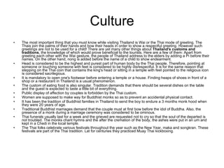 Culture The most important thing that you must know while visiting Thailand is Wai or the Thai mode of greeting. The Thais join the palms of their hands and bow their heads in order to show a respectful greeting. However such greetings are not to be used for a child! There are yet many other things about  Thailand's customs and traditions , the knowledge of which would prove beneficial to the tourists. Here are a few of them: Apart from greeting each other with the Wai gesture, the people of Thailand address to the elders by adding a Pi before their names. On the other hand, nong is added before the name of a child to show endearment. Head is considered to be the highest and purest part of human body by the Thai people. Therefore, pointing at someone or touching someone with feet is considered to be highly disrespectful. It is for the same reason that stepping on the Thai coin that contains the king's head or sitting in a temple with feet pointed to the religious icon is considered sacrilegious. It is mandatory to open one's footwear before entering a temple or a house. Finding heaps of shoes in front of a shop or a restaurant in Thailand is a usual phenomenon. The custom of eating food is also singular. Tradition demands that there should be several dishes on the table and the guest is expected to taste a little bit of everything. Public display of affection by couples is forbidden by the Thai custom. Women are supposed to make way for Buddhist monks so as to prevent an accidental physical contact. It has been the tradition of Buddhist families in Thailand to send the boy to endure a 3 months monk hood when they were 20 years of age. Traditional Buddhist marriages demand that the couple must at first bow before the idol of Buddha. Also, the presence of a monk during a marriage ceremony was considered to be ominous. Thai funerals usually last for a week and the grieved are requested not to cry so that the soul of the departed is not troubled. The monks chant hymns and the after the cremation of the body, the ashes were put in an urn and kept in a Chedi in the local temple. The Thai folks celebrate various festivals throughout the year such as the New Year, maka and songkran. These festivals are part of the Thai tradition. Lat for centuries they practiced Muay Thai kickboxing. 