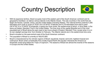 Country Description  With its expansive territory, Brazil occupies most of the eastern part of the South American continent and its geographic heartland, as well as various islands in the Atlantic Ocean. The only countries in the world that are larger are Russia, Canada, China, and the United States (including Alaska). The national territory extends 4,395 kilometers from north to south (5°16'20" N to 33°44'32" S latitude) and 4,319 kilometers from east to west (34°47'30" E to 73°59'32" W longitude). It spans four time zones, the westernmost of which, in Acre State, is the same as Eastern Standard Time in the United States. The time zone of the capital (Brasília) and of the most populated part of Brazil along the east coast is two hours ahead of Eastern Standard Time, except when it is on its own daylight savings time, from October to February. The Atlantic islands are in the easternmost time zone. Brazil is located on the east-central coast of the South American continent. The population of Brazil is currently at 169,872,855. Brazil is characterized by five climatic regions of Brazil: equatorial, tropical, semi-arid, highland tropical and subtropical. Brazil varies considerably from mostly tropical North (the equator intersects the Amazon) to temperate zones lying below the Tropic of Capricorn. The seasons of Brazil are almost the reverse of the seasons in Europe and the United States. 