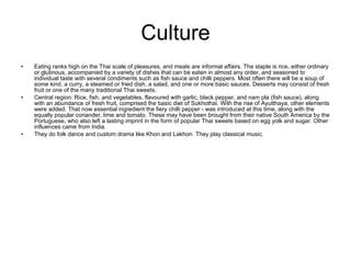 Culture Eating ranks high on the Thai scale of pleasures, and meals are informal affairs. The staple is rice, either ordinary or glutinous, accompanied by a variety of dishes that can be eaten in almost any order, and seasoned to individual taste with several condiments such as fish sauce and chilli peppers. Most often there will be a soup of some kind, a curry, a steamed or fried dish, a salad, and one or more basic sauces. Desserts may consist of fresh fruit or one of the many traditional Thai sweets. Central region: Rice, fish, and vegetables, flavoured with garlic, black pepper, and nam pla (fish sauce), along with an abundance of fresh fruit, comprised the basic diet of Sukhothai. With the rise of Ayutthaya, other elements were added. That now essential ingredient the fiery chilli pepper - was introduced at this time, along with the equally popular coriander, lime and tomato. These may have been brought from their native South America by the Portuguese, who also left a lasting imprint in the form of popular Thai sweets based on egg yolk and sugar. Other influences came from India. They do folk dance and custom drama like Khon and Lakhon. They play classical music. 