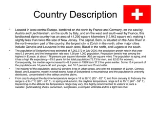 Country Description  Located in west central Europe, bordered on the north by France and Germany, on the east by Austria and Liechtenstein, on the south by Italy, and on the west and south-west by France, this landlocked alpine country has an area of 41,290 square kilometers (15,942 square mi), making it slightly less than twice the size of New Jersey. The capital, Bern, is situated on the Aare River in the north-western part of the country; the largest city is Zürich in the north; other major cities include Geneva and Lausanne in the south-west, Basel in the north, and Lugano in the south.  The population of Switzerland was estimated at 7,262,372 in July 2000; the population growth rate in that year was 0.3 percent, and the  i mmigration   rate was 1.38 per 1,000 population. Population density was among the highest in Europe, at about 176 persons per square kilometer (455 per square mile). The population is aging, and it has a high life expectancy—79.6 years for the total population (76.73 for men, and 82.63 for women). Consequently, the median age increased to 42.6 years in 1999 from 37.2 five years earlier. Some 15.4 percent of the population are 14 years old and younger, and 16.7 percent are 65 and older.  The majority of the population, about 62 percent, lives in urban areas, and with the exception of Zürich, Geneva, Basel, and Lausanne, mostly in small towns. Most of Switzerland is mountainous and the population is unevenly distributed, concentrated in the valleys and the plains.  From July to August the daytime temperature range is 18 to 28 °C (65° - 82° F) and from January to February the range is -2 to 7 °C (28° - 45° F). In spring and autumn, the daytime temperature range is 8 to 15 °C (46° - 59° F). Depending on the altitude the temperature range may vary. It is highly recommended to visitors to pack a sweater, good walking shoes, sunscreen, sunglasses, a compact umbrella and/or a light rain coat. 