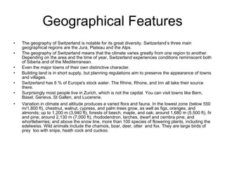 Geographical Features The geography of Switzerland is notable for its great diversity. Switzerland’s three main geographical regions are the Jura, Plateau and the Alps.  The geography of Switzerland means that the climate varies greatly from one region to another. Depending on the area and the time of year, Switzerland experiences conditions reminiscent both of Siberia and of the Mediterranean.  Even the major towns of their own distinctive character.  Building land is in short supply, but planning regulations aim to preserve the appearance of towns and villages. Switzerland has 6 % of Europe's stock water. The Rhine, Rhone, and Inn all take their source there. Surprisingly most people live in Zurich, which is not the capital. You can visit towns like Bern, Basel, Geneva, St Gallen, and Lucerene. Variation in climate and altitude produces a varied flora and fauna. In the lowest zone (below 550 m/1,800 ft), chestnut, walnut, cypress, and palm trees grow, as well as figs, oranges, and almonds; up to 1,200 m (3,940 ft), forests of beech, maple, and oak; around 1,680 m (5,500 ft), fir and pine; around 2,130 m (7,000 ft), rhododendron, larches, dwarf and cembra pine, and whortleberries; and above the snow line, more than 100 species of flowering plants, including the edelweiss. Wild animals include the chamois, boar, deer, otter  and fox. They are large birds of prey  too with snipe, heath cock and cuckoo. 