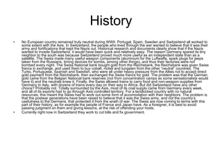 History No European country remained truly neutral during WWII. Portugal, Spain, Sweden and Switzerland all worked to some extent with the Axis. In Switzerland, the people who lived through the war wanted to believe that it was their army and fortifications that kept the Nazis out. Historical research and documents clearly show that if the Nazis wanted to invade Switzerland, it would have been quick and relatively easy. The reason Germany spared its tiny neighbor to the south was because Switzerland proved much more useful as an independent state than as a satellite. The Swiss made many useful weapon components (aluminium for the Luftwaffe, spark plugs for jeeps taken from the Russians, timing devices for bombs, among other things), and thus their factories were not bombed every night. The Swiss National bank bought gold from the Reichsbank, the Reichsbank was given Swiss francs in exchange, and used them to buy cobalt, nickel and tungsten from the other “neutral” countries. The Turks, Portuguese, Spanish and Swedish, who were all under heavy pressure from the Allies not to accept direct gold payment from the Reichsbank, then exchanged the Swiss francs for gold. The problem was that the German gold came from the Belgian National bank reserves (not from concentration camps as some sensationalists would have it) and the neutrals knew it. Finally, the Swiss allowed trains to carry food and non-weapon supplies from Germany to Italy, with dozens of trains every day on their way to Africa. But did Switzerland have any other choice? Probably not. Totally surrounded by the Axis, most of its coal supply came from Germany every week, and all of its exports had to go through Axis controlled territory. For a landlocked country with no natural resources, this meant the Swiss had to work out some form of accomodation with their neighbors. The problem is that the postwar generations have been raised to believe that it was the Swiss army, and not the country’s usefulness to the Germans, that protected it from the wrath of war. The Swiss are now coming to terms with this part of their history, as for example the people of France and Japan have. As a foreigner, it is best to avoid passing judgment on them and giving lessons, at the risk of offending your hosts. Currently right now in Switzerland they work to cut bills and fix government. 