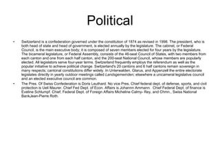 Political Switzerland is a confederation governed under the constitution of 1874 as revised in 1998. The president, who is both head of state and head of government, is elected annually by the legislature. The cabinet, or Federal Council, is the main executive body; it is composed of seven members elected for four years by the legislature. The bicameral legislature, or Federal Assembly, consists of the 46-seat Council of States, with two members from each canton and one from each half canton, and the 200-seat National Council, whose members are popularly elected. All legislators serve four-year terms. Switzerland frequently employs the referendum as well as the popular initiative to achieve political change. Switzerland's 20 cantons and 6 half cantons remain sovereign in many respects; cantonal constitutions differ widely. In Unterwalden, Glarus, and Appenzell the entire electorate legislates directly in yearly outdoor meetings called  Landsgemeinden;  elsewhere a unicameral legislative council and an elected executive council are common. The Pres. Of Swiss Confederation is Doris Leuthard. No vice Pres. Chief federal dept. of defense, sports, and civil protection is Ueli Maurer. Chief Fed Dept. of Econ. Affairs is Johannn Ammann.  Chief Federal Dept. of finance is Eveline Schlumpf. Chief, Federal Dept. of Foreign Affairs Micheline Calmy- Rey, and Chmn., Swiss National BankJean-Pierre Roth. 