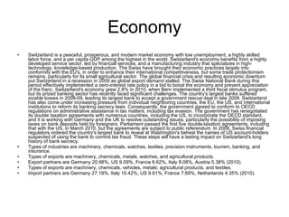 Economy Switzerland is a peaceful, prosperous, and modern market economy with low unemployment, a highly skilled labor force, and a per capita GDP among the highest in the world. Switzerland's economy benefits from a highly developed service sector, led by financial services, and a manufacturing industry that specializes in high-technology, knowledge-based production. The Swiss have brought their economic practices largely into conformity with the EU's, in order to enhance their international competitiveness, but some trade protectionism remains, particularly for its small agricultural sector. The global financial crisis and resulting economic downturn put Switzerland in a recession in 2009 as global export demand stalled. The Swiss National Bank during this period effectively implemented a zero-interest rate policy in a bid to boost the economy and prevent appreciation of the franc. Switzerland's economy grew 2.8% in 2010, when Bern implemented a third fiscal stimulus program, but its prized banking sector has recently faced significant challenges. The country's largest banks suffered sizable losses in 2008-09, leading its largest bank to accept a government rescue deal in late 2008. Switzerland has also come under increasing pressure from individual neighboring countries, the EU, the US, and international institutions to reform its banking secrecy laws. Consequently, the government agreed to conform to OECD regulations on administrative assistance in tax matters, including tax evasion. The government has renegotiated its double taxation agreements with numerous countries, including the US, to incorporate the OECD standard, and it is working with Germany and the UK to resolve outstanding issues, particularly the possibility of imposing taxes on bank deposits held by foreigners. Parliament passed the first five double-taxation agreements, including that with the US, in March 2010, but the agreements are subject to public referendum. In 2009, Swiss financial regulators ordered the country's largest bank to reveal at Washington's behest the names of US account-holders suspected of using the bank to commit tax fraud. These steps will have a lasting impact on Switzerland's long history of bank secrecy. Types of industries are machinery, chemicals, watches, textiles, precision instruments, tourism, banking, and insurance. Types of exports are machinery, chemicals, metals, watches, and agricultural products. Export partners are Germany 20.98%, US 9.09%, France 8.62%, Italy 8.08%, Austria 5.38% (2010). Types of exports are machinery, chemicals, vehicles, metals; agricultural products, and textiles. Import partners are Germany 27.19%, Italy 10.42%, US 9.61%, France 7.69%, Netherlands 4.35% (2010).  