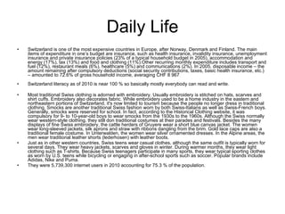 Daily Life Switzerland is one of the most expensive countries in Europe, after Norway, Denmark and Finland. The main items of expenditure in one’s budget are insurance, such as health insurance, invalidity insurance, unemployment insurance and private insurance policies (23% of a typical household budget in 2005), accommodation and energy (17%), tax (13%) and food and clothing (11%).Other recurring monthly expenditure includes transport and fuel (12%), restaurant meals (6%), healthcare (5%) and communications (2%). In 2005, disposable income – the amount remaining after compulsory deductions (social security contributions, taxes, basic health insurance, etc.) – amounted to 72.6% of gross household income, averaging CHF 8 967 . Switzerland literacy as of 2010 is near 100 % so basically mostly everybody can read and write. Most traditional Swiss clothing is adorned with embroidery. Usually embroidery is stitched on hats, scarves and shirt cuffs. Embroidery also decorates fabric. While embroidery used to be a home industry in the eastern and northeastern portions of Switzerland, it's now limited to tourism because the people no longer dress in traditional clothing. Smocks are another traditional Swiss fashion worn by both Swiss-Italians as well as Swiss-French boys. Generally, smocks were reserved for school. In fact, according to the Historical Clothing website, it was compulsory for 9- to 10-year-old boys to wear smocks from the 1930s to the 1960s. Although the Swiss normally wear western-style clothing, they still don traditional costumes at their parades and festivals. Besides the many displays of fine Swiss embroidery, the cattle herders of Gruyere wear a short blue canvas jacket. The women wear long-sleeved jackets, silk aprons and straw with ribbons dangling from the brim. Gold lace caps are also a traditional female costume. In Unterwalden, the women wear silver ornamented dresses. In the Alpine areas, the men wear traditional leather shorts (lederhosen) with leather boots. Just as in other western countries, Swiss teens wear casual clothes, although the same outfit is typically worn for several days. They wear heavy jackets, scarves and gloves in winter. During warmer months, they wear light clothing such as T-shirts. Because Swiss teenagers participate in many sports, they wear typical sporting clothes as worn by U.S. teens while bicycling or engaging in after-school sports such as soccer. Popular brands include Adidas, Nike and Puma. They were 5,739,300 internet users in 2010 accounting for 75.3 % of the population. 