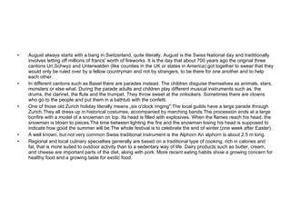 Culture  August always starts with a bang in Switzerland, quite literally, August is the Swiss National day and traditionally involves letting off millions of francs' worth of fireworks. It is the day that about 700 years ago the original three cantons Uri,Schwyz and Unterwalden (like counties in the UK or states in America) got together to swear that they would only be ruled over by a fellow countryman and not by strangers, to be there for one another and to help each other. In different cantons such as Basel there are parades instead. The children disguise themselves as animals, stars, monsters or else what. During the parade adults and children play different musical instruments such as: the drums, the clarinet, the flute and the trumpet. They throw sweet at the onlookers. Sometimes there are clowns who go to the people and put them in a bathtub with the confetti. One of those old Zurich holiday literally means „six o'clock ringing".The local guilds have a large parade through Zurich.They all dress up in historical costumes, accompanied by marching bands.The procession ends at a large bonfire with a model of a snowman on top. Its head is filled with explosives. When the flames reach his head, the snowman is blown to pieces.The time between lighting the fire and the snowman losing his head is supposed to indicate how good the summer will be.The whole festival is to celebrate the end of winter.(one week after Easter). A well known, but not very common Swiss traditional instrument is the Alphorn An alphorn is about 2.5 m long. Regional and local culinary specialties generally are based on a traditional type of cooking, rich in calories and fat, that is more suited to outdoor activity than to a sedentary way of life. Dairy products such as butter, cream, and cheese are important parts of the diet, along with pork. More recent eating habits show a growing concern for healthy food and a growing taste for exotic food.  