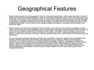 Geographical Features Brazil is dominated by two chief geographic features - the vast Amazon Basin, which spans the width of northern Brazil, and an extensive highland plateau, known as the Brazilian Highlands, which covers most of the South and Southeast. The important rivers of Brazil is made up of the Amazon and its tributaries, which is ranked the largest in the world. The Amazon is also the world's second longest river. Brazil has been bestowed upon with immense natural beauty, right from the distinctive dome shape of Sugar Loaf Mountain in the city of Rio de Janeiro, to the magnificent Igua Falls in the far south, to the strange limestone formations in the state of Minas Gerais in the Southeast region .  Brazil's Amazon rain forest is the largest tropical rain forest in the world and has extensive vegetation, with tall trees and several types of other vegetation, which include woody vines and unusual varieties of plants that do not root in the soil, but grow by attaching themselves to other plants. The wildlife of Brazil consists of around 750 species of mammals in South America, out of which 417 are found in Brazil. Larger mammals include pumas, jaguars, ocelots, rare bush dogs, and foxes. Deer are plentiful in the south, and monkeys of many species dot the rain forests.  One can visit the ancient colonial towns of Preto, Ouro and Olinda. In fact the capital of the city Brasilia flaunts beautiful architectural edifices. Brazil travel guide also provides you beaches, islands and tourist places informaiton. The charming beaches of Brazil like Mariscal, Garopaba, Estaleiro, Copacabana and Ipanema attracts a large number of tourists every year.Brazil travel guide offers useful tips about Praia do Pinho in South Brazil, a nature lover's paradise and is the official nude beach of Brazil. Brazil travel guide also gives other wildness spots and natural places of interest include the stunning Iguacu Falls, the Amazon Rainforests with striking biodiversity, the Wetlands of the Pantanal, the Mata Atlântica and the Caves and Canyons of the Chapada Diamentina .   