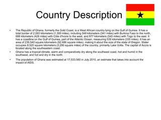 Country Description  The Republic of Ghana, formerly the Gold Coast, is a West African country lying on the Gulf of Guinea. It has a total border of 2,093 kilometers (1,300 miles), including 548 kilometers (341 miles) with Burkina Faso to the north, 688 kilometers (428 miles) with Côte d'Ivoire to the west, and 877 kilometers (545 miles) with Togo to the east. It has a coastline on the Gulf of Guinea, part of the Atlantic Ocean, measuring 539 kilometers (335 miles). It has an area of 239,540 square kilometers (92,486 square miles), making it about the size of the state of Oregon. Water occupies 8,520 square kilometers (3,290 square miles) of the country, primarily Lake Volta. The capital of Accra is located along the southeastern coast. Ghana has a tropical climate, warm and comparatively dry along the southeast coast, hot and humid in the southwest, and hot and dry in the north. The population of Ghana was estimated at 17,533,560 in July 2010, an estimate that takes into account the impact of AIDS. 