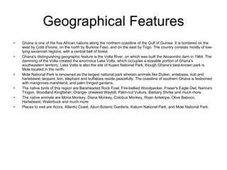 Geographical Features Ghana is one of the five African nations along the northern coastline of the Gulf of Guinea. It is bordered on the west by Cote d'Ivoire, on the north by Burkina Faso, and on the east by Togo. The country consists mostly of low-lying savannah regions, with a central belt of forest.  Ghana's distinguishing geographic feature is the Volta River, on which was built the Akosombo dam in 1964. The damming of the Volta created the enormous Lake Volta, which occupies a sizeable portion of Ghana's southeastern territory. Lake Volta is also the site of Kujani National Park, though Ghana's best-known park is Mole located in the north. Mole National Park is renowned as the largest national park wherein animals like Duiker, antelopes, kob and hartebeest; leopard, lion, elephant and buffaloes reside peacefully. The coastline of southern Ghana is festooned with mangroves marshland, and palm fringed gardens.  The native birds of this region are Bareheaded Rock Fowl, Fire-bellied Woodpecker, Fraser's Eagle Owl, Narina's Trogon, Woodland Kingfisher; Orange- cheeked Waybill, Palm-nut Vulture, Barbary Shrike and much more. The native animals are Mona Monkey, Diana Monkey, Colobus Monkey, Roan Antelope, Olive Baboon, Hartebeest, Waterbuck and much more. Places to visit are Accra, Atlantic Coast, Aburi Botanic Gardens, Kakum National Park, and Mole National Park.  