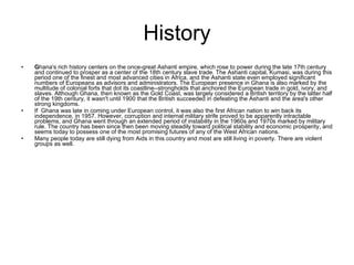 History G hana's rich history centers on the once-great Ashanti empire, which rose to power during the late 17th century and continued to prosper as a center of the 18th century slave trade. The Ashanti capital, Kumasi, was during this period one of the finest and most advanced cities in Africa, and the Ashanti state even employed significant numbers of Europeans as advisors and administrators. The European presence in Ghana is also marked by the multitude of colonial forts that dot its coastline--strongholds that anchored the European trade in gold, ivory, and slaves. Although Ghana, then known as the Gold Coast, was largely considered a British territory by the latter half of the 19th century, it wasn't until 1900 that the British succeeded in defeating the Ashanti and the area's other strong kingdoms.  If  Ghana was late in coming under European control, it was also the first African nation to win back its independence, in 1957. However, corruption and internal military strife proved to be apparently intractable problems, and Ghana went through an extended period of instability in the 1960s and 1970s marked by military rule. The country has been since then been moving steadily toward political stability and economic prosperity, and seems today to possess one of the most promising futures of any of the West African nations. Many people today are still dying from Aids in this country and most are still living in poverty. There are violent groups as well. 