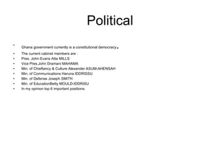 Political Ghana government currently is a constitutional democracy . The current cabinet members are : Pres. John Evans Atta MILLS Vice Pres.John Dramani MAHAMA Min. of Chieftancy & Culture Alexander ASUM-AHENSAH Min. of Communications Haruna IDDRISSU Min. of Defense Joseph SMITH Min. of EducationBetty MOULD-IDDRISU In my opinion top 6 important positions. 