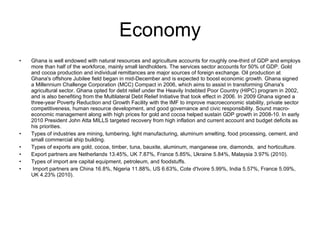 Economy Ghana is well endowed with natural resources and agriculture accounts for roughly one-third of GDP and employs more than half of the workforce, mainly small landholders. The services sector accounts for 50% of GDP. Gold and cocoa production and individual remittances are major sources of foreign exchange. Oil production at Ghana's offshore Jubilee field began in mid-December and is expected to boost economic growth. Ghana signed a Millennium Challenge Corporation (MCC) Compact in 2006, which aims to assist in transforming Ghana's agricultural sector. Ghana opted for debt relief under the Heavily Indebted Poor Country (HIPC) program in 2002, and is also benefiting from the Multilateral Debt Relief Initiative that took effect in 2006. In 2009 Ghana signed a three-year Poverty Reduction and Growth Facility with the IMF to improve macroeconomic stability, private sector competitiveness, human resource development, and good governance and civic responsibility. Sound macro-economic management along with high prices for gold and cocoa helped sustain GDP growth in 2008-10. In early 2010 President John Atta MILLS targeted recovery from high inflation and current account and budget deficits as his priorities. Types of industries are mining, lumbering, light manufacturing, aluminum smelting, food processing, cement, and small commercial ship building. Types of exports are gold, cocoa, timber, tuna, bauxite, aluminum, manganese ore, diamonds,  and horticulture. Export partners are Netherlands 13.45%, UK 7.87%, France 5.85%, Ukraine 5.84%, Malaysia 3.97% (2010).  Types of import are capital equipment, petroleum, and foodstuffs. Import partners are China 16.8%, Nigeria 11.88%, US 6.63%, Cote d'Ivoire 5.99%, India 5.57%, France 5.09%, UK 4.23% (2010). 