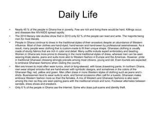 Daily Life Nearly 45 % of the people in Ghana live in poverty. Few are rich and living there would be hard. Killings occur, and diseases like HIV/AIDS spread rapidly. The 2010 literacy rate studies show that in 2010 only 62 % of the people can read and write. The majorite being men for most literate. People in Ghana continue to dress in the traditional styles of their ancestors despite an abundance of Western influence. Most of their clothes are hand-dyed, hand-woven and hand-sewn by professional seamstresses. As a result, many people wear clothing that is custom-made to fit their unique shape. Ghanaian clothing is usually made of sturdy fabrics that are rich in color and detail. Many outfits include expert embroidery and beading. Women in Ghana are more prone to dressing in the more traditional styles of dress, whereas men can be seen wearing khaki slacks, jeans and suits more akin to Western fashion in Europe and the Americas. However, pride in traditional Ghanaian dressing strongly prevails among most citizens, young and old. Even tourists are expected to embrace Ghanaian fashions when visiting the country. Men are known to most often wear tunics, short or long-sleeved, with loose drawstring pants. In northern Ghana, men wear striped smocks that are hand-woven with symbolic designs, and sometimes in the colors of the Ghanaian flag: red, yellow and green. Men often dress in more Western styles of clothing such as jeans and t-shirts. Businessmen tend to wear suits to work, and formal occasions often call for a tuxedo. Ghanaian males embrace Western fashion more so than the females. A mix of Western and Ghanaian fashions is also seen among the men as they are seen pairing jeans with the traditional smock and tunic. Footwear alternates between sandals, dress shoes and sneakers. Only 6 % of the people in Ghana use the Internet. Some who does pull scams and identity theft. 