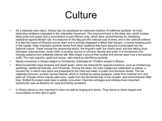 Culture As a relatively new nation, Ghana has not developed an extensive tradition of collective symbols. Its most distinctive emblems originated in the nationalist movement. The most prominent is the black star, which evokes black pride and power and a commitment to pan-African unity, which were central themes for mobilizing resistance against British rule. It is featured on the flag and the national coat of arms, and in the national anthem. It is also the name of Ghana's soccer team and is proudly displayed in Black Star Square, a central meeting point in the capital. Other important symbols derive from Akan traditions that have become incorporated into the national culture. These include the ceremonial sword, the linguist's staff, the chief's stool, and the talking drum. Ghanaian national dress,  kente  cloth, is another source of common identity and pride. It is handwoven into intricate patterns from brilliantly colored silk. Men drape it around their bodies and women wear it as a two-pieced outfit. The main exports—gold and cocoa—also stand as identifying symbols. Nearly everybody in Ghana religion is Christianity. Estimated at 17million people in Ghana. Most households raise chickens and dwarf goats, which are reserved for special occasions, such as christenings, weddings, traditional festivals, and Christmas. Among the Akan, the main indigenous celebration is  odwira,  a harvest rite, in which new yams are presented to the chief and eaten in public and domestic feasts. The Ga celebrate  homowo,  another harvest festival, which is marked by eating  kpekpele,  made from mashed corn and palm oil. Popular drinks include palm wine, made from the fermented sap of the oil palm, and home-brewed millet beer. Bottled European-style beer is widely consumed. Imported schnapps and whiskey have important ceremonial uses as libations for royal and family ancestors.  In Ghana dance is very important to them as well as singing and dance. They dance to show respect and reconciliation to their god or gods. 