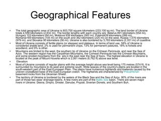 Geographical Features The total geographic area of Ukraine is 603,700 square kilometers (233,100 sq mi). The land border of Ukraine totals 4,558 kilometers (2,832 mi). The border lengths with each country are: Belarus 891 kilometers (554 mi), Hungary 103 kilometers (64 mi), Moldova 939 kilometers (583 mi), Poland428 kilometers (266 mi), Romania169 kilometers (105 mi) on the south and 362 kilometers (225 mi) on the west, Russia 1,576 kilometers (979 mi), and Slovakia 90 kilometers (56 mi). Ukraine is also bordered by 3,783 kilometers (2,351 mi) of coastline. Most of Ukraine consists of fertile plains (or steppes) and plateaus. In terms of land use, 58% of Ukraine is considered arable land; 2% is used for permanent crops, 13% for permanent pastures, 18% is forests and woodland, and 9% is other. Mountains are limited to the west, the southern tip of Ukraine on the Crimean Peninsula, and near the Sea of Azov. The western region has the Carpathian Mountains, the Crimean Peninsula has the Crimean Mountains, and some eroded mountains from the  are in the east near the Sea of Azov. The highest elevation in Ukraine is located at the peak of Mount Hoverla which is 2,061 meters (6,762 ft) above sea level. Elevation Most of Ukraine consists of regular plains with the average height above sea level being 175 metres (574 ft). It is surrounded by mountains to its west and extreme south. Wide spaces of the country's plains are located in the south-western part of the East European Plain. The plains have numerous highlands and lowlands caused by the uneven crystallized base of the East European craton. The highlands are characterized by  Precambrian  basement rocks from the Ukrainian Shield. The territory of Ukraine is bordered by the waters of the Black Sea and the Sea of Azov. 90% of the rivers are part of those two seas' drainage basins. A few rivers are part of the  Baltic Sea  basin. There are seven major rivers in Ukraine: Desna, Dnipro, Dnister, Danube, Prypiat, Siverian Donets, and Southern Buh . 