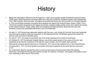 History Before the colonization of Brazil by the Portuguese in 1500, semi-nomadic people inhabited the place for about 10000 years. Brazil remained a sovereign state since 1822 and in1889 the republican system was implemented. From 1985 onwards, Brazil has been considered as presidential democracy and at present is a Federal Republic.  In 1910, the Brazilian president Venceslau Bras declared war against the Central Powers. Brazil in WW1 (1914–1918) had a position supported by the Hague Convention, keeping initially neutral, trying not to restrict the market to their export products, mainly coffee, latex and industrial manufactured items. Brazil was the only Latin American country that participated effectively in the First World War. On April 11, 1917 Brazil broke diplomatic relations with Germany, and on May 20, the ship Tijuca was torpedoed near the French coast by a German submarine. In the following months, the Brazilian government seized 42 German ships that were in Brazilian ports. On July 27, 1917, the steamer Lapa Brazil was hit by three torpedoes from a German submarine. On October 23, 1917 the Brazilian freighter Macau, one of the vessels seized in the course of the war, was torpedoed by the German submarine U-93 near the coast of Spain, and the captain taken prisoner. With popular pressure against Germany on October 26, 1917, the country declared war on the Central Powers. On November 4, 1917, the Acari Guaíba and another ship were torpedoed by the same German submarine, U-151. As I researched, Brazil is actually fine when it comes to economics and government wise their seeking democracy. Currently their facing some barriers as well. For instance, corruption, and quality of education is poor. Last, inequality is still a issue in the country. 