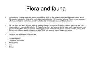 Flora and fauna The forests of Ukraine are rich in berries, mushrooms, fruits of wild growing plants and medicinal plants, which 250 species are used in Ukraine for medical purposes including 150 in medical science. Regions most abundant with medicinal plants are Polissia (marshy woodlands), forest-steppe zone, and Carpathians. Elk, roe deer, wild boar, red deer, squirrel are inhabitants of forest zone; foxes and wolves are numerous, one may meet brown bears and lynx there. Of the avifauna, there is a large number of black cock, hazel grouse, wood grouse, starling, blue titmouse, cranes.  The steppe zone is inhabited with ground squirrel, hamster, jerboa, field mouse, and marmot; of birds, there are skylark, quail, pink starling, steppe eagle, and others. Places to visit, while your in Ukraine are  Crimean Resorts   Carpathian Mountains Kiev (capital) Lviv Odesa 