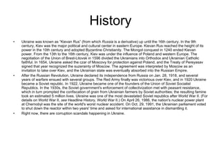 History Ukraine was known as “Kievan Rus” (from which  Russia  is a derivative) up until the 16th century. In the 9th century, Kiev was the major political and cultural center in eastern Europe. Kievan Rus reached the height of its power in the 10th century and adopted Byzantine Christianity. The Mongol conquest in 1240 ended Kievan power. From the 13th to the 16th century, Kiev was under the influence of Poland and western Europe. The negotiation of the Union of Brest-Litovsk in 1596 divided the Ukrainians into Orthodox and Ukrainian Catholic faithful. In 1654, Ukraine asked the czar of Moscovy for protection against Poland, and the Treaty of Pereyasav signed that year recognized the suzerainty of Moscow. The agreement was interpreted by Moscow as an invitation to take over Kiev, and the Ukrainian state was eventually absorbed into the Russian Empire.  After the Russian Revolution, Ukraine declared its independence from Russia on Jan. 28, 1918, and several years of warfare ensued with several groups. The Red Army finally was victorious over Kiev, and in 1920 Ukraine became a Soviet republic. In 1922, Ukraine became one of the founders of the Union of Soviet Socialist Republics. In the 1930s, the Soviet government's enforcement of collectivization met with peasant resistance, which in turn prompted the confiscation of grain from Ukrainian farmers by Soviet authorities; the resulting famine took an estimated 5 million lives. Ukraine was one of the most devastated Soviet republics after World War II. (For details on World War II,  see  Headline History, World War II.) On April 26, 1986, the nation's nuclear power plant at Chernobyl was the site of the world's worst nuclear accident. On Oct. 29, 1991, the Ukrainian parliament voted to shut down the reactor within two years' time and asked for international assistance in dismantling it. Right now, there are corruption scandals happening in Ukraine. 
