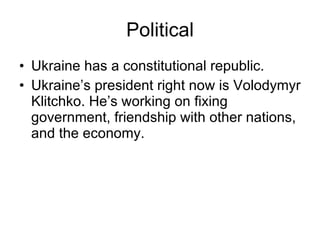 Political Ukraine has a constitutional republic. Ukraine’s president right now is Volodymyr Klitchko. He’s working on fixing government, friendship with other nations, and the economy. 