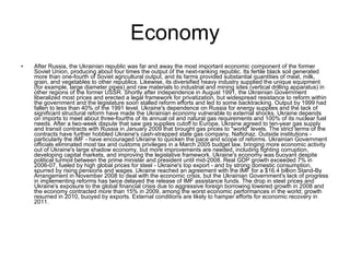 Economy After Russia, the Ukrainian republic was far and away the most important economic component of the former Soviet Union, producing about four times the output of the next-ranking republic. Its fertile black soil generated more than one-fourth of Soviet agricultural output, and its farms provided substantial quantities of meat, milk, grain, and vegetables to other republics. Likewise, its diversified heavy industry supplied the unique equipment (for example, large diameter pipes) and raw materials to industrial and mining sites (vertical drilling apparatus) in other regions of the former USSR. Shortly after independence in August 1991, the Ukrainian Government liberalized most prices and erected a legal framework for privatization, but widespread resistance to reform within the government and the legislature soon stalled reform efforts and led to some backtracking. Output by 1999 had fallen to less than 40% of the 1991 level. Ukraine's dependence on Russia for energy supplies and the lack of significant structural reform have made the Ukrainian economy vulnerable to external shocks. Ukraine depends on imports to meet about three-fourths of its annual oil and natural gas requirements and 100% of its nuclear fuel needs. After a two-week dispute that saw gas supplies cutoff to Europe, Ukraine agreed to ten-year gas supply and transit contracts with Russia in January 2009 that brought gas prices to "world" levels. The strict terms of the contracts have further hobbled Ukraine's cash-strapped state gas company, Naftohaz. Outside institutions - particularly the IMF - have encouraged Ukraine to quicken the pace and scope of reforms. Ukrainian Government officials eliminated most tax and customs privileges in a March 2005 budget law, bringing more economic activity out of Ukraine's large shadow economy, but more improvements are needed, including fighting corruption, developing capital markets, and improving the legislative framework. Ukraine's economy was buoyant despite political turmoil between the prime minister and president until mid-2008. Real GDP growth exceeded 7% in 2006-07, fueled by high global prices for steel - Ukraine's top export - and by strong domestic consumption, spurred by rising pensions and wages. Ukraine reached an agreement with the IMF for a $16.4 billion Stand-By Arrangement in November 2008 to deal with the economic crisis, but the Ukrainian Government's lack of progress in implementing reforms has twice delayed the release of IMF assistance funds. The drop in steel prices and Ukraine's exposure to the global financial crisis due to aggressive foreign borrowing lowered growth in 2008 and the economy contracted more than 15% in 2009, among the worst economic performances in the world; growth resumed in 2010, buoyed by exports. External conditions are likely to hamper efforts for economic recovery in 2011.  