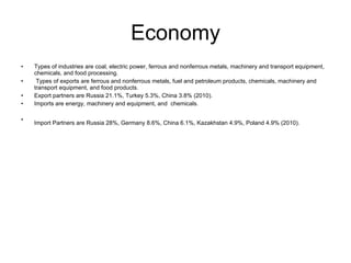 Economy Types of industries are coal, electric power, ferrous and nonferrous metals, machinery and transport equipment, chemicals, and food processing. Types of exports are ferrous and nonferrous metals, fuel and petroleum products, chemicals, machinery and transport equipment, and food products. Export partners are Russia 21.1%, Turkey 5.3%, China 3.8% (2010).  Imports are energy, machinery and equipment, and  chemicals. Import Partners are Russia 28%, Germany 8.6%, China 6.1%, Kazakhstan 4.9%, Poland 4.9% (2010).   