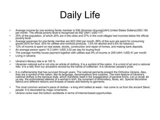 Daily Life Average income for one working family member is 936 Ukrainian Hryvnia(UAH) United States Dollars(USD) 185 per month. The official poverty level is recognized as 592 UAH / USD 117.  25% of the population, of which 20% are in the cities and 37% in the rural villages had incomes below the official poverty level.  Average expenses for one family member are 922 UAH per month. 88% of this sum are spent for consuming goods (50% for food, 35% for utilities and nonfood products, 1.5% for alcohol and 0.8% for tobacco).  12% of income is spent on real estate, stocks, construction and repair of homes, and making bank deposits.  An average person spent 15.3 UAH / USD 3.02 per day for buying food.  The average monthly house payment together with utilities was 9% of income or 209 UAH / USD 41 per month. Living in Ukraine. Ukraine’s literacy rate is at 100 % Ukrainian national suit is not only an article of clothing. It is a symbol of the nation. It is a kind of art and a national relic. It is a relic from our ancestors revived by the hands of craftsmen. It is Ukrainian people's pride.  It is craftsmanship that has survived through years. The national garments present the Orthodox Ukraine. Also, they are a symbol of the nation, like its language, denominations and customs. The main feature of Ukraine's national clothes is the baroque style, which manifests itself in the exaggeration of general forms. Let us recall, let us say, the embroidered sleeves of a woman's shirt, the ornament of embroidery, laces, etc. Special decorative fabrics and different ribbons and threads of beads add festivity to garments. The most common women's piece of clothes - a long shirt belted at waist - has come to us from the ancient Slavic people. It is decorated by magic ornaments .  Ukraine ranks near the bottom worldwide in terms of Internet-based opportunities.  