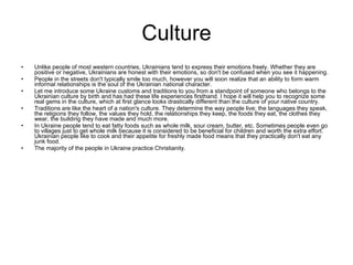 Culture Unlike people of most western countries, Ukrainians tend to express their emotions freely. Whether they are positive or negative, Ukrainians are honest with their emotions, so don't be confused when you see it happening.  People in the streets don't typically smile too much, however you will soon realize that an ability to form warm informal relationships is the soul of the Ukrainian national character. Let me introduce some Ukraine customs and traditions to you from a standpoint of someone who belongs to the Ukrainian culture by birth and has had these life experiences firsthand. I hope it will help you to recognize some real gems in the culture, which at first glance looks drastically different than the culture of your native country. Traditions are like the heart of a nation's culture. They determine the way people live; the languages they speak, the religions they follow, the values they hold, the relationships they keep, the foods they eat, the clothes they wear, the building they have made and much more.  In Ukraine people tend to eat fatty foods such as whole milk, sour cream, butter, etc. Sometimes people even go to villages just to get whole milk because it is considered to be beneficial for children and worth the extra effort. Ukrainian people like to cook and their appetite for freshly made food means that they practically don't eat any junk food. The majority of the people in Ukraine practice Christianity. 