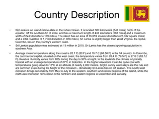 Country Description  Sri Lanka is an island nation-state in the Indian Ocean. It is located 880 kilometers (547 miles) north of the equator, off the southern tip of India, and has a maximum length of 432 kilometers (268 miles) and a maximum width of 224 kilometers (139 miles). The island has an area of 65,610 square kilometers (25,332 square miles) and a total coastline of 1,700 kilometers (1,056 miles). Sri Lanka is slightly larger than West Virginia. Its capital, Colombo, lies on the country's western coast. Sri Lanka's population was estimated at 19 million in 2010. Sri Lanka has the slowest-growing population in southern Asia. Average mean temperature along the coast is 26.7 C (80 F) and 19.7 C (66.50 F) in the hill country. In Colombo, the commercial capital, situated on the west coast, the temperature varies from 26.4 C (79.5 F) to 27.8 C (82.12 F). Relative Humidity varies from 70% during the day to 90% at night. In the lowlands the climate is typically tropical with an average temperature of 27ºC in Colombo. In the higher elevations it can be quite cool with temperatures going down to 16ºC at an altitude of nearly 2,000 meters. Bright, sunny warm days are the rule and are common even during the height of the monsoon - climatically Sri Lanka has no off season. The south west monsoon brings rain mainly from May to July to the western, southern and central regions of the island, while the north-east monsoon rains occur in the northern and eastern regions in December and January.  