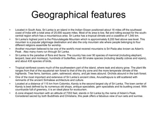 Geographical features Located in South Asia, Sri Lanka is an island in the Indian Ocean positioned about 18 miles off the southeast coast of India with a total area of 25,000 square miles. Most of its area is low, flat and rolling except for the south- central region which has a mountainous area. Sri Lanka has a tropical climate and a coastline of 1,340 km.  Sri Lanka's highest point is the Pidurutalagala Mountain which is approximately 8,200 feet above sea level. This mountain is a popular pilgrimage destination and also the only mountain site where people belonging to four different religions assemble for worship.  Another mountain believed to be one of the world's most revered mountains is Sri Pada also known as Adam's Peak . Also many rivers run through Sri Lanka. Sri Lanka is the paradise of flora and fauna. The country has over 90 species of mammal (including elephant, leopard, bear and monkeys), hundreds of butterflies, over 80 snake species (including deadly cobras and vipers), and about 435 species of birds. Tropical rainforest covers much of the southwestern part of the island, where teak and ebony grow. The plant life ranges from that of the equatorial rain forest to that of the dry zone and the more temperate climate of the highlands. Tree ferns, bamboo, palm, satinwood, ebony, and jak trees abound. Orchids abound in the lush forest.  One of the most important and extensive of Sri Lanka’s ancient cities, Anuradhapura is still scattered with remnants of the ancient Sinhalese architecture and culture. Located at a distance of 115 km from Colombo, Kandy is the second largest city of Sri Lanka. The town center of Kandy is best defined by its numerous old shops, antique specialists, gem specialists and its bustling crowd. With countryside full of greenery, it is an ideal place for ecotourism.  A cone shaped mountain with an altitude of 7353 feet, stands in Sri Lanka by the name of Adam’s Peak. Considered sacred by both Buddhists and Christians, this peak offers a fabulous view of sun sets and sunrise. 
