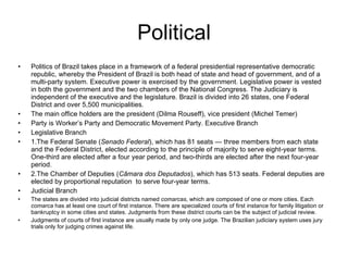 Political Politics of Brazil takes place in a framework of a federal presidential representative democratic republic, whereby the President of Brazil is both head of state and head of government, and of a multi-party system. Executive power is exercised by the government. Legislative power is vested in both the government and the two chambers of the National Congress. The Judiciary is independent of the executive and the legislature. Brazil is divided into 26 states, one Federal District and over 5,500 municipalities. The main office holders are the president (Dilma Rouseff), vice president (Michel Temer) Party is Worker’s Party and Democratic Movement Party. Executive Branch Legislative Branch 1.The Federal Senate ( Senado Federal ), which has 81 seats — three members from each state and the Federal District, elected according to the principle of majority to serve eight-year terms. One-third are elected after a four year period, and two-thirds are elected after the next four-year period. 2.The Chamber of Deputies ( Câmara dos Deputados ), which has 513 seats. Federal deputies are elected by proportional reputation  to serve four-year terms. Judicial Branch The states are divided into judicial districts named  comarcas , which are composed of one or more cities. Each  comarca  has at least one court of first instance. There are specialized courts of first instance for family litigation or bankruptcy in some cities and states. Judgments from these district courts can be the subject of judicial review.  Judgments of courts of first instance are usually made by only one judge. The Brazilian judiciary system uses jury trials only for judging crimes against life. 