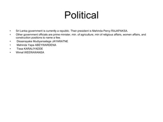 Political Sri Lanka government is currently a republic. Their president is Mahinda Percy RAJAPAKSA. Other government officials are prime minister, min. of agriculture, min of religious affairs, women affairs, and construction positions to name a few. Dissanayake Mudiyanselage JAYARATNE Mahinda Yapa ABEYWARDENA Tissa KARALIYADDE Wimal WEERAWANSA 