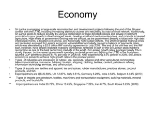 Economy Sri Lanka is engaging in large-scale reconstruction and development projects following the end of the 26-year conflict with the LTTE, including increasing electricity access and rebuilding its road and rail network. Additionally, Sri Lanka seeks to reduce poverty by using a combination of state directed policies and private investment promotion to spur growth in disadvantaged areas, develop small and medium enterprises, and promote increased agriculture, High levels of government funding may be difficult, as the government already is faced with high debt interest payments, a bloated civil service, and historically high budget deficits. The 2008-09 global financial crisis and recession exposed Sri Lanka's economic vulnerabilities and nearly caused a balance of payments crisis, which was alleviated by a $2.6 billion IMF standby agreement in July 2009. The end of the civil war and the IMF loan, however, have largely restored investors' confidence, reflected in part by the Sri Lankan stock market's recognition as one of the best performing markets in the world. Sri Lankan growth rates averaged nearly 5% in during the war, but increased government spending on development and fighting the LTTE in the final years spurred GDP growth to around 6-7% per year in 2006-08. After experiencing 3.5% growth in 2009, Sri Lanka's economy is poised to achieve high growth rates in the postwar period.  Types  of industries are processing of rubber, tea, coconuts, tobacco and other agricultural commodities; telecommunications, insurance, banking; tourism, shipping; clothing, textiles; cement, petroleum refining, information technology services, and construction. Types of exports are   textiles and apparel, tea and spices; rubber manufactures; precious stones; coconut products, and fish. Export partners are US 20.59%, UK 12.87%, Italy 5.51%, Germany 5.29%, India 4.54%, Belgium 4.43% (2010) Types of imports are petroleum, textiles, machinery and transportation equipment, building materials, mineral products, and foodstuffs. Import partners are   India 20.73%, China 13.45%, Singapore 7.26%, Iran 6.7%, South Korea 5.23% (2010)  