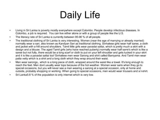 Daily Life Living in Sri Lanka is poverty mostly everywhere except Colombo. People develop infectious diseases. In Colombo, a job is required.  You can live either alone or with a group of people like the U.S. The literacy rate of Sri Lanka is currently between 95-96 % of all people. The traditional clothing of Sri Lanka is very interesting. Women (near the age of marrying or already married) normally wear a sari, also known as Kandyan Sari as traditional clothing. Sinhalese girls wear half saree, a cloth and jacket with a frill around shoulders. Tamil little girls wear pavadai sattai, which is pretty much a skirt with a design and a blouse. The aged Tamil girls (who have reached puberty) normally wear half sarre's which is like a saree but not fully, there would be a long scarf or cloth to put on your left shoulder and gets tucked in your skirt and it is like a pavadai sattai too! Sinhalese men wear Sarong and shirt called Baniyama. And Tamil men wear patta vetty which is a shirt and a long cloth which they wrap around their waist. Men wear sarongs,, which is a long piece of cloth, wrapped around the waist like a towel. It's long enough to reach the feet. Men dont usually wear tops because of the hot weather. Women wear saris when they go to special occasions, but you will never see a man wearing a sarong at a special occasion, only at home and outside, probably shopping or working. When going to special occasions, men would wear trousers and a t-shirt. Sri Lanka5.8 % of the population is only internet which is very low. 