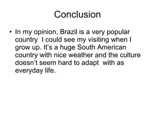 Conclusion In my opinion, Brazil is a very popular country  I could see my visiting when I grow up. It’s a huge South American country with nice weather and the culture doesn’t seem hard to adapt  with as everyday life. 