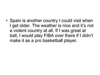 Spain is another country I could visit when I get older. The weather is nice and it’s not a violent country at all. If I was great at ball, I would play FIBA over there if I didn’t make it as a pro basketball player. 