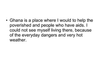 Ghana is a place where I would to help the poverished and people who have aids. I could not see myself living there, because of the everyday dangers and very hot weather. 