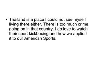 Thailand is a place I could not see myself living there either. There is too much crime going on in that country. I do love to watch their sport kickboxing and how we applied it to our American Sports. 